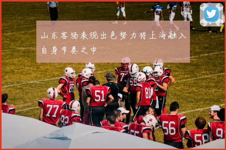 山东客场表现出色努力将上海融入自身节奏之中
