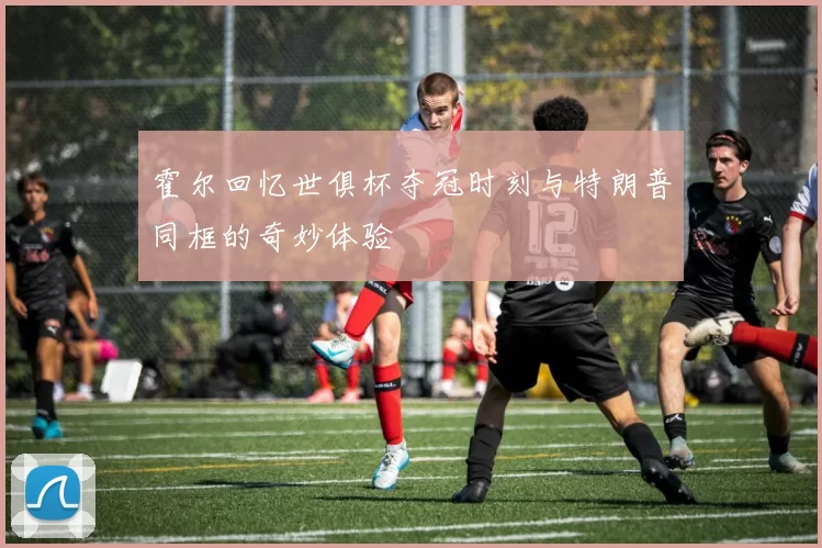 霍尔回忆世俱杯夺冠时刻与特朗普同框的奇妙体验