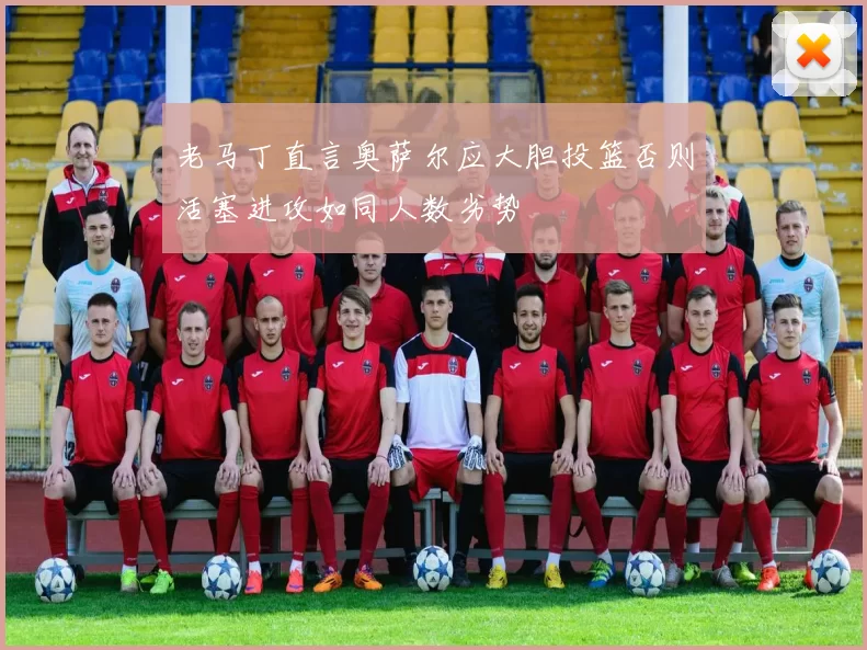 老马丁直言奥萨尔应大胆投篮否则活塞进攻如同人数劣势