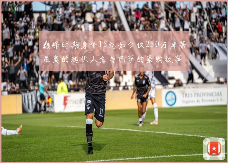 巅峰时期身价15亿如今仅250万库蒂尼奥的起伏人生与巴萨的豪购故事