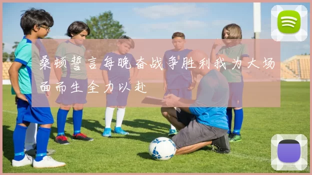 桑顿誓言每晚奋战争胜利我为大场面而生全力以赴