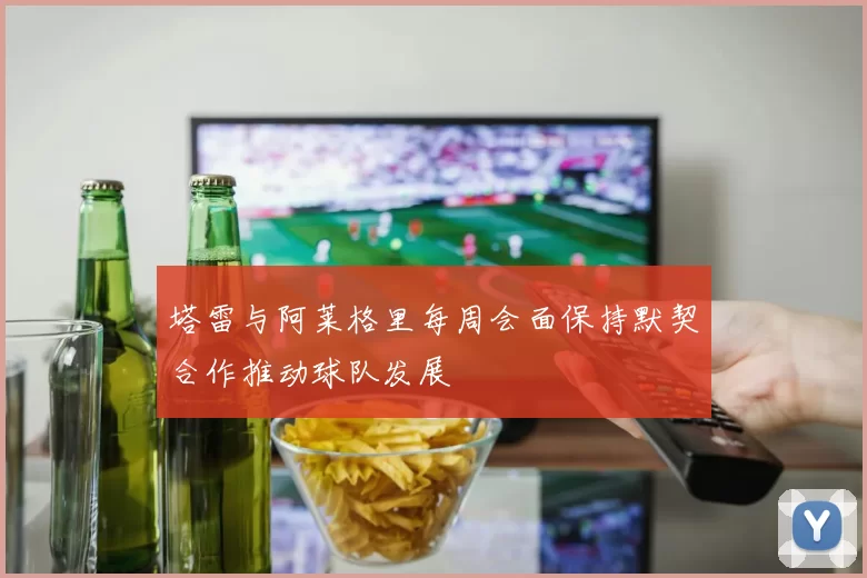 塔雷与阿莱格里每周会面保持默契合作推动球队发展