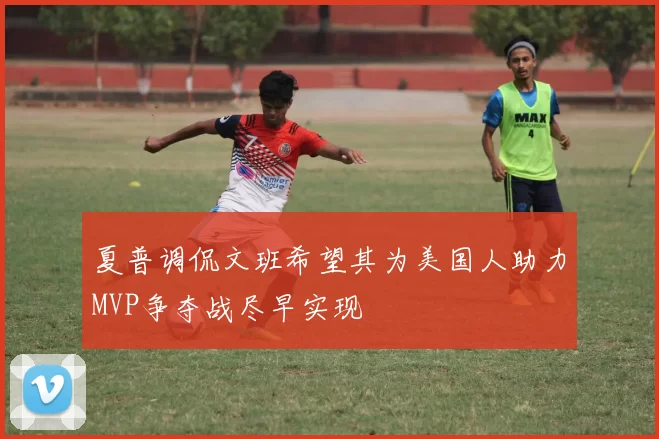 夏普调侃文班希望其为美国人助力MVP争夺战尽早实现