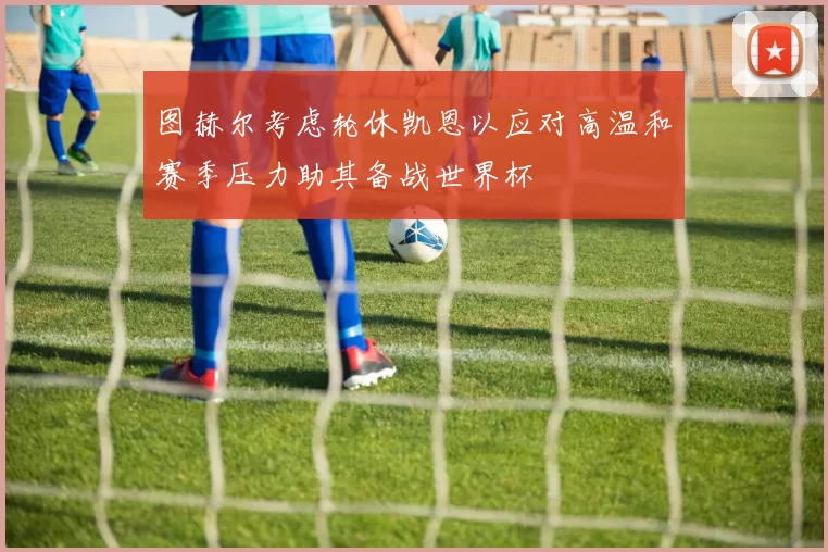 图赫尔考虑轮休凯恩以应对高温和赛季压力助其备战世界杯