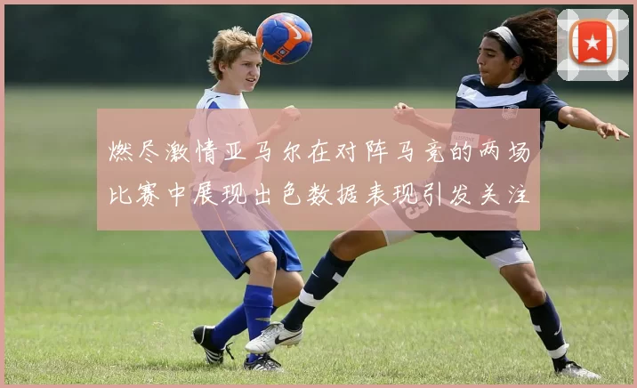 燃尽激情亚马尔在对阵马竞的两场比赛中展现出色数据表现引发关注