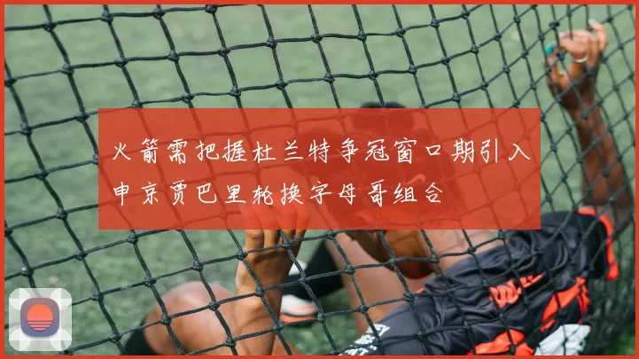 火箭需把握杜兰特争冠窗口期引入申京贾巴里轮换字母哥组合