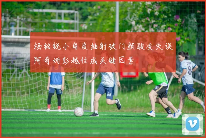 杨铭锐小角度抽射破门颜骏凌失误阿奇姆彭越位成关键因素