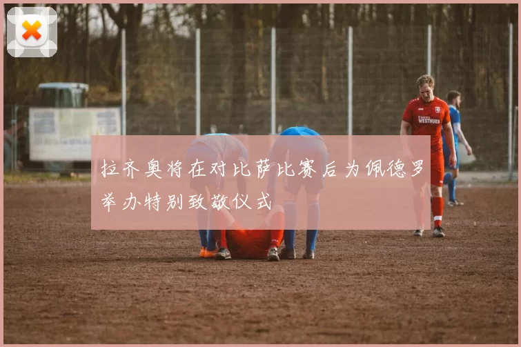 拉齐奥将在对比萨比赛后为佩德罗举办特别致敬仪式
