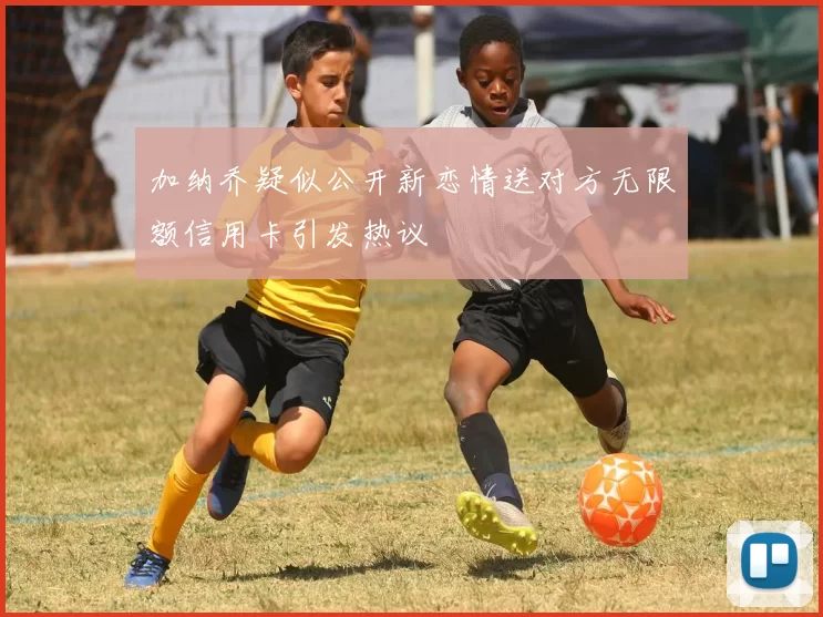 加纳乔疑似公开新恋情送对方无限额信用卡引发热议