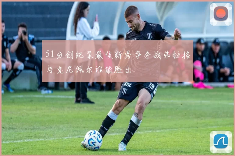 51分创纪录最佳新秀争夺战弗拉格与克尼佩尔谁能胜出