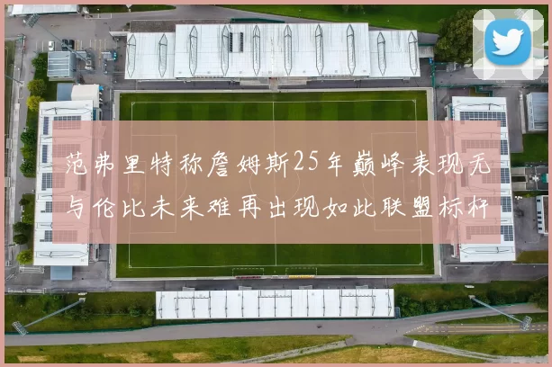 范弗里特称詹姆斯25年巅峰表现无与伦比未来难再出现如此联盟标杆