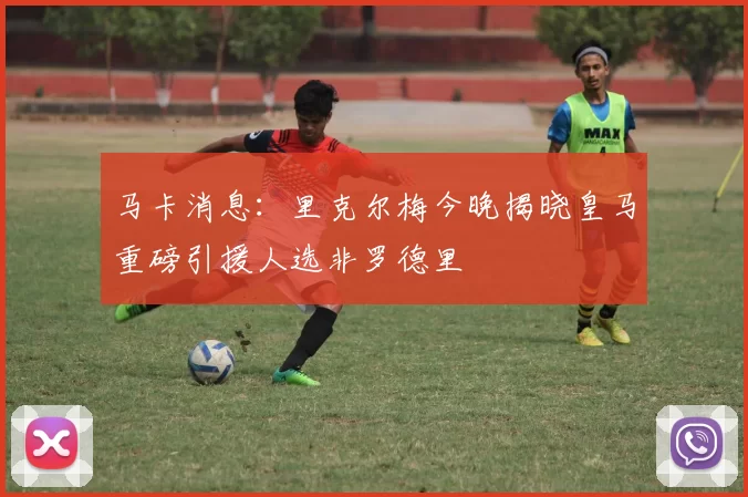 马卡消息：里克尔梅今晚揭晓皇马重磅引援人选非罗德里