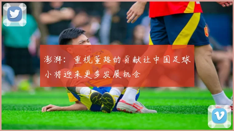 澎湃：重视董路的贡献让中国足球小将迎来更多发展机会