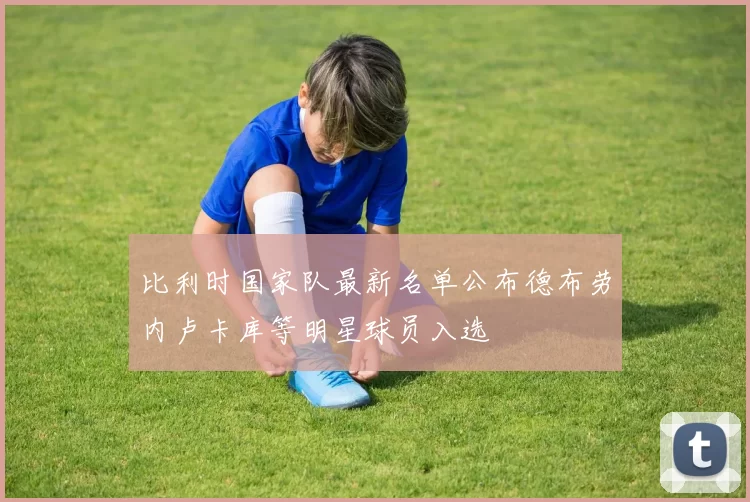 比利时国家队最新名单公布德布劳内卢卡库等明星球员入选