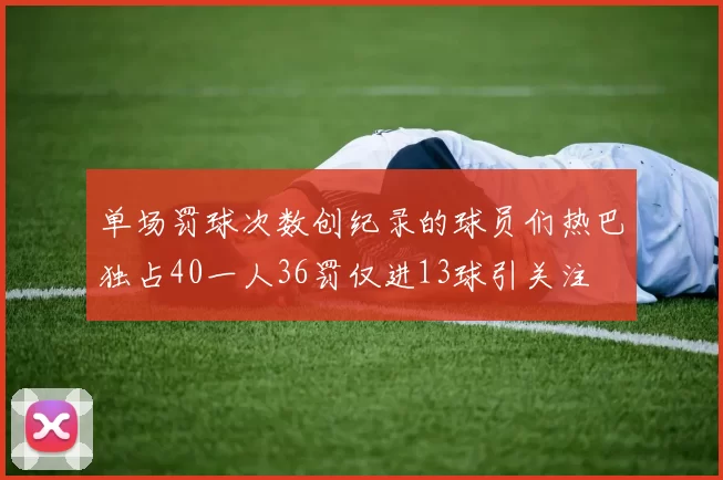 单场罚球次数创纪录的球员们热巴独占40一人36罚仅进13球引关注