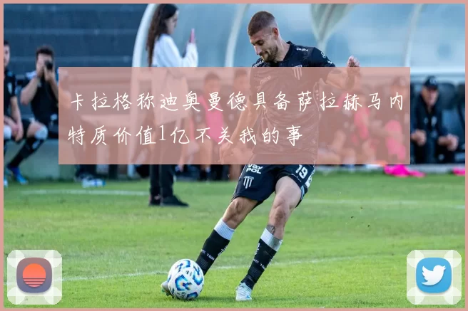 卡拉格称迪奥曼德具备萨拉赫马内特质价值1亿不关我的事
