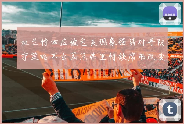 杜兰特回应被包夹现象强调对手防守策略不会因范弗里特缺席而改变