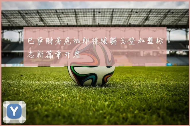 巴萨财务危机即将缓解戈登加盟标志新篇章开启