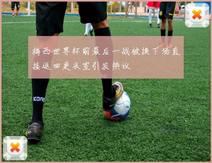 梅西世界杯前最后一战被换下场直接返回更衣室引发热议
