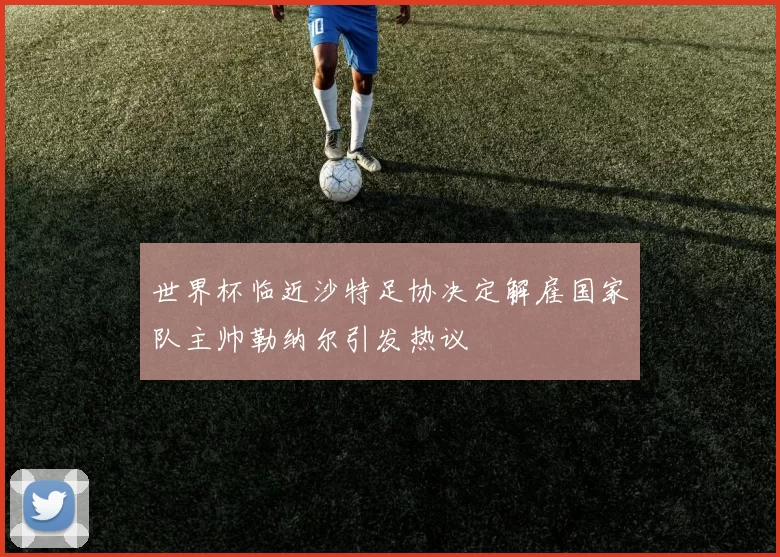 世界杯临近沙特足协决定解雇国家队主帅勒纳尔引发热议