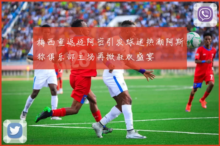 梅西重返迈阿密引发球迷热潮阿斯称俱乐部主场再掀狂欢盛宴